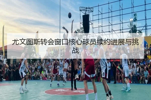 尤文图斯转会窗口核心球员续约进展与挑战